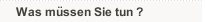 Was müssen Sie tun ?